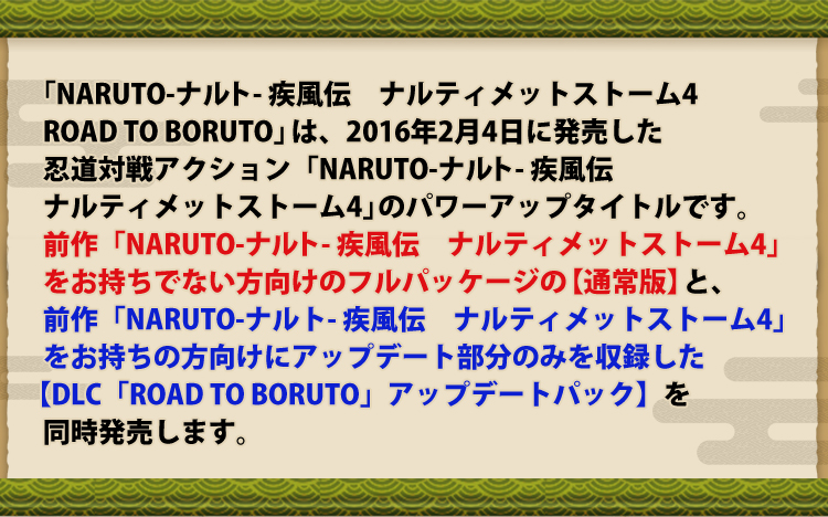 「NARUTO-ナルト- 疾風伝　ナルティメットストーム4 ROAD TO BORUTO」は、2016年2月4日に発売した忍道対戦アクション「NARUTO-ナルト- 疾風伝　ナルティメットストーム4」のパワーアップタイトルです。前作「NARUTO-ナルト- 疾風伝　ナルティメットストーム4」をお持ちでない方向けのフルパッケージの【通常版】と、前作「NARUTO-ナルト- 疾風伝　ナルティメットストーム4」をお持ちの方向けにアップデート部分のみを収録した 【DLC「ROAD TO BORUTO」アップデートパック】を同時発売します。