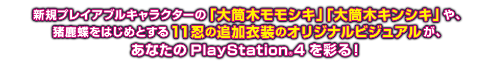 新規プレイアブルキャラクターの「大筒木モモシキ」「大筒木キンシキ」や、猪鹿蝶をはじめとする11忍の追加衣装のオリジナルビジュアルが、あなたのPlayStation®4を彩る！
